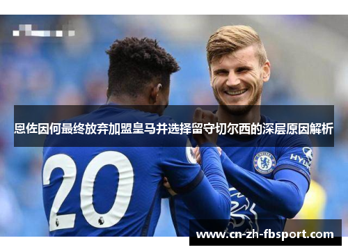 恩佐因何最终放弃加盟皇马并选择留守切尔西的深层原因解析 恩佐因何最终放弃加盟皇马并选择留守切尔西的深层原因解析