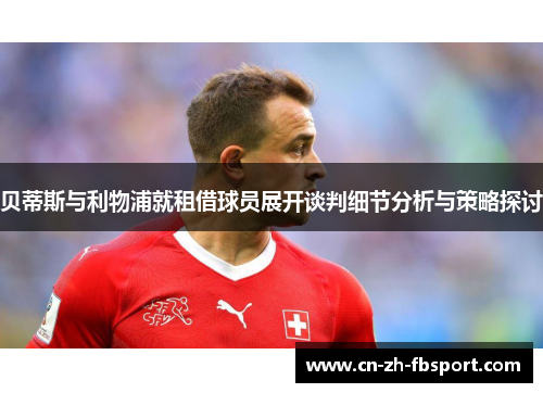 贝蒂斯与利物浦就租借球员展开谈判细节分析与策略探讨 贝蒂斯与利物浦就租借球员展开谈判细节分析与策略探讨