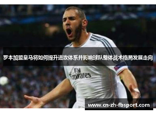 罗本加盟皇马将如何提升进攻体系并影响球队整体战术格局发展走向