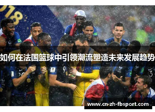 如何在法国篮球中引领潮流塑造未来发展趋势 如何在法国篮球中引领潮流塑造未来发展趋势