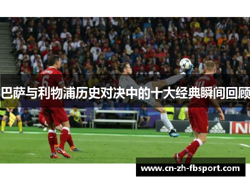 巴萨与利物浦历史对决中的十大经典瞬间回顾 巴萨与利物浦历史对决中的十大经典瞬间回顾