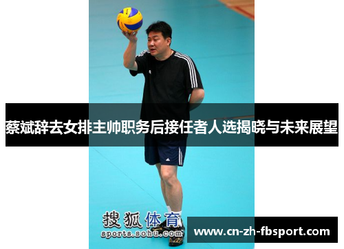 蔡斌辞去女排主帅职务后接任者人选揭晓与未来展望